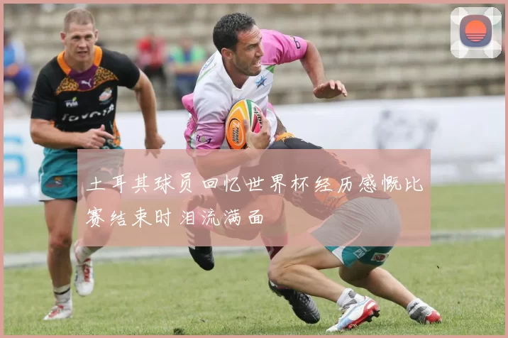 土耳其球员回忆世界杯经历感慨比赛结束时泪流满面