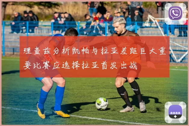 理查兹分析凯帕与拉亚差距巨大重要比赛应选择拉亚首发出战