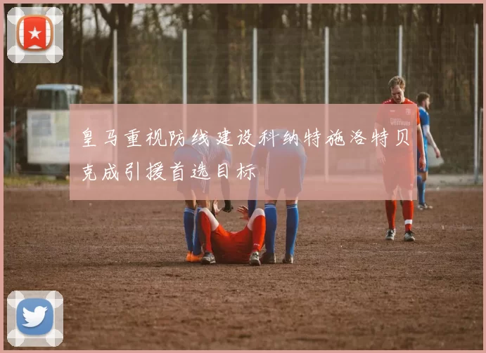 皇马重视防线建设科纳特施洛特贝克成引援首选目标