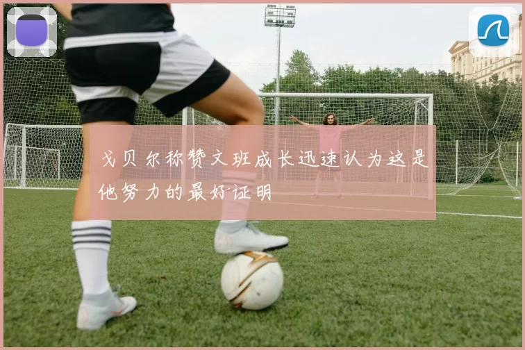 戈贝尔称赞文班成长迅速认为这是他努力的最好证明