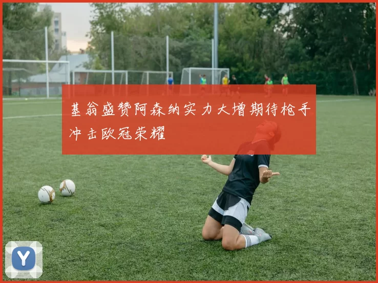 基翁盛赞阿森纳实力大增期待枪手冲击欧冠荣耀