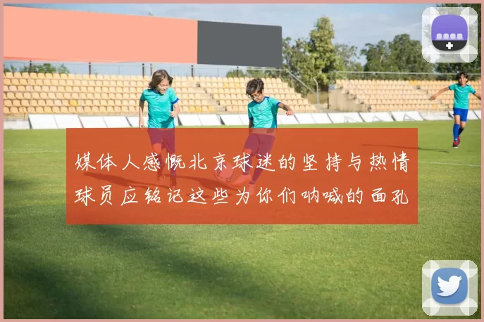 媒体人感慨北京球迷的坚持与热情球员应铭记这些为你们呐喊的面孔