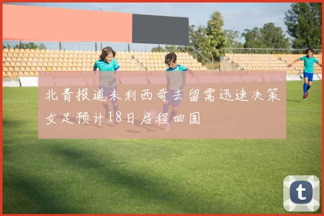 北青报道米利西奇去留需迅速决策女足预计18日启程回国