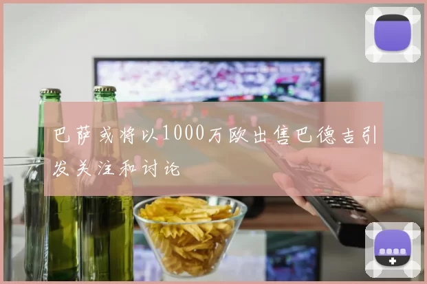 巴萨或将以1000万欧出售巴德吉引发关注和讨论