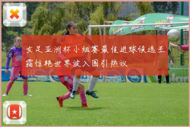 女足亚洲杯小组赛最佳进球候选王霜惊艳世界波入围引热议