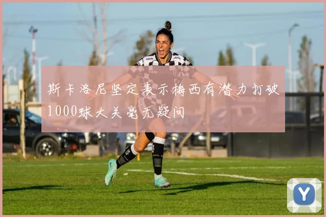 斯卡洛尼坚定表示梅西有潜力打破1000球大关毫无疑问