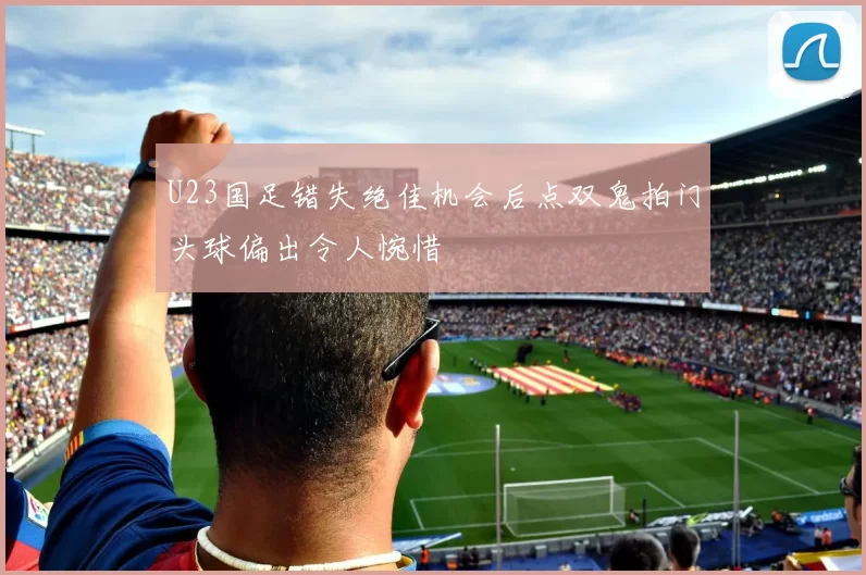 U23国足错失绝佳机会后点双鬼拍门头球偏出令人惋惜