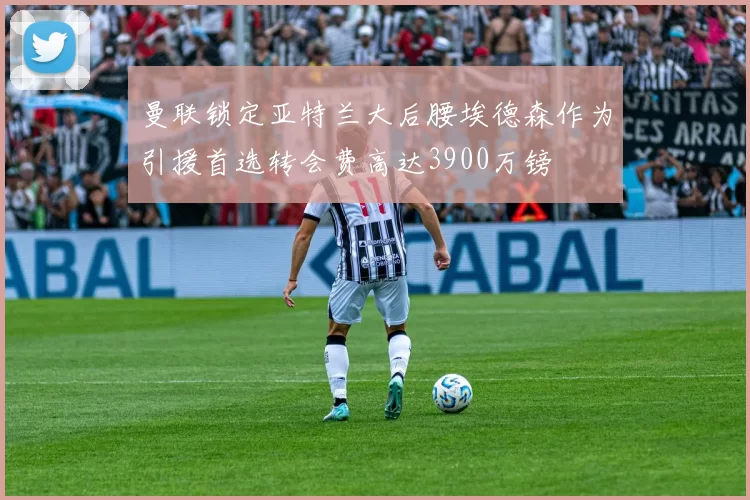 曼联锁定亚特兰大后腰埃德森作为引援首选转会费高达3900万镑