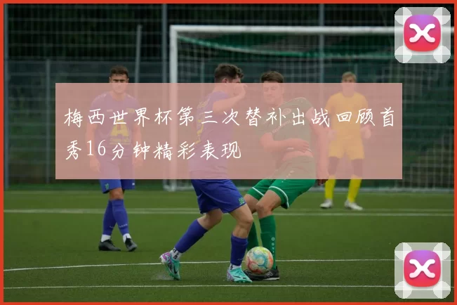 梅西世界杯第三次替补出战回顾首秀16分钟精彩表现