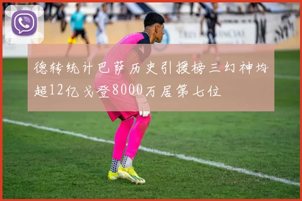 德转统计巴萨历史引援榜三幻神均超12亿戈登8000万居第七位
