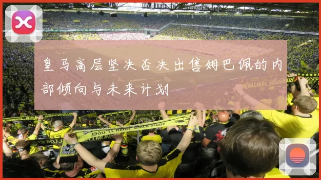 皇马高层坚决否决出售姆巴佩的内部倾向与未来计划