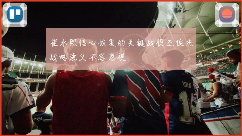 崔永熙信心恢复的关键战役王俊杰战略意义不容忽视