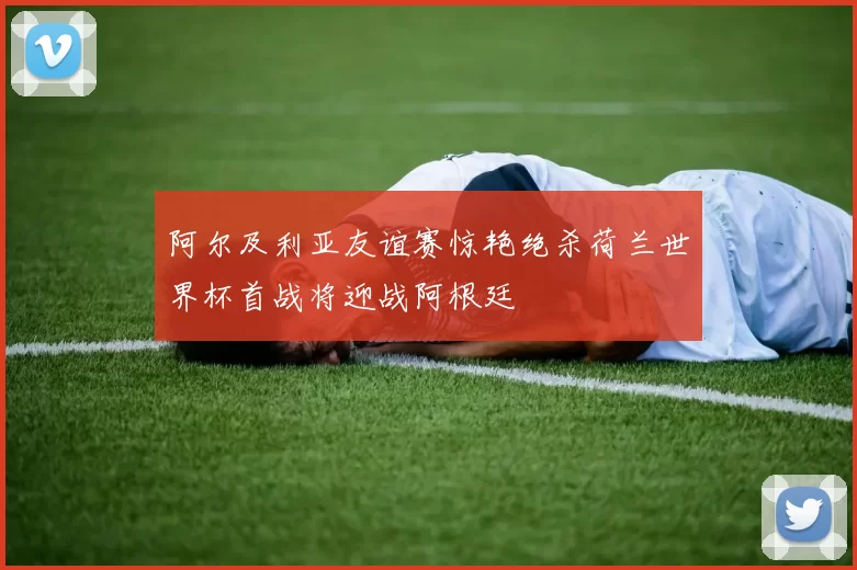 阿尔及利亚友谊赛惊艳绝杀荷兰世界杯首战将迎战阿根廷