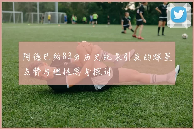 阿德巴约83分历史纪录引发的球星点赞与理性思考探讨