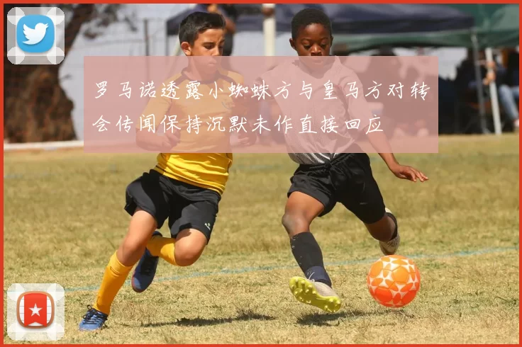 罗马诺透露小蜘蛛方与皇马方对转会传闻保持沉默未作直接回应