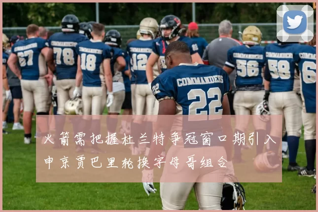 火箭需把握杜兰特争冠窗口期引入申京贾巴里轮换字母哥组合
