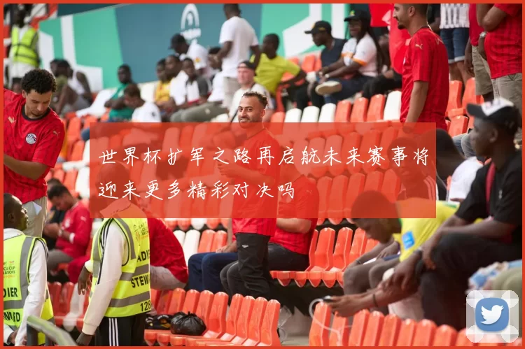 世界杯扩军之路再启航未来赛事将迎来更多精彩对决吗