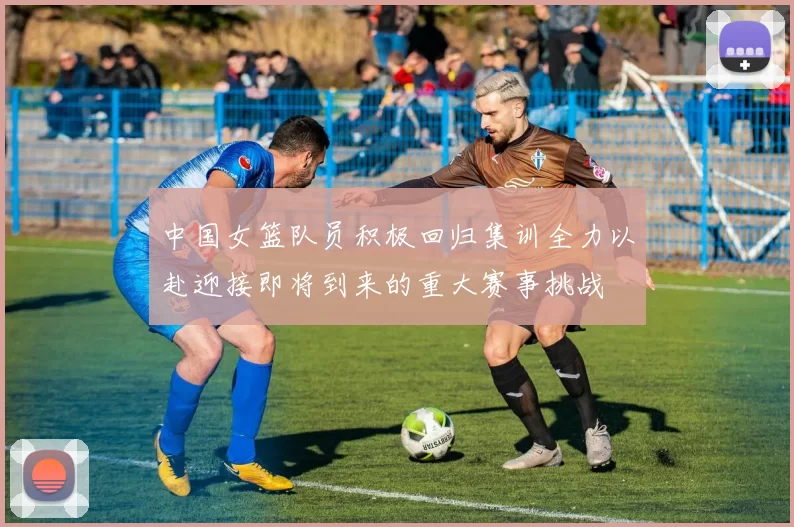 中国女篮队员积极回归集训全力以赴迎接即将到来的重大赛事挑战