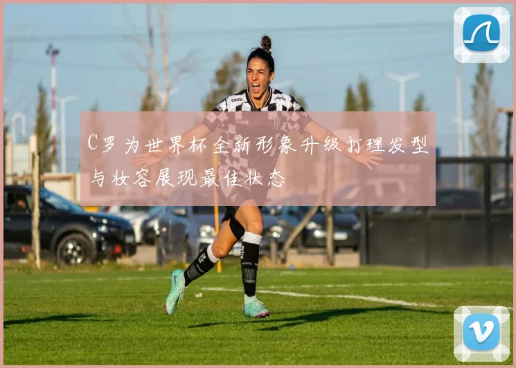 C罗为世界杯全新形象升级打理发型与妆容展现最佳状态